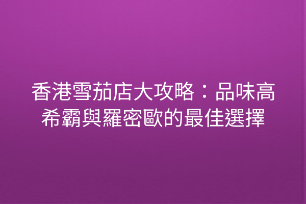 香港雪茄店大攻略：品味高希霸與羅密歐的最佳選擇