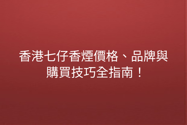 香港七仔香煙價格、品牌與購買技巧全指南！