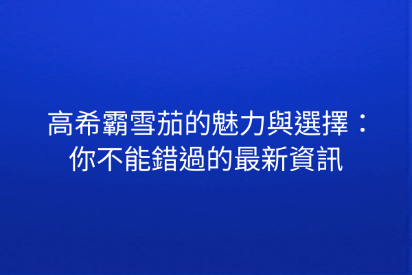 高希霸雪茄的魅力與選擇：你不能錯過的最新資訊