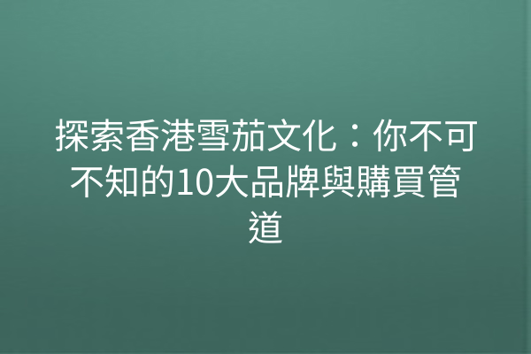 探索香港雪茄文化：你不可不知的10大品牌與購買管道