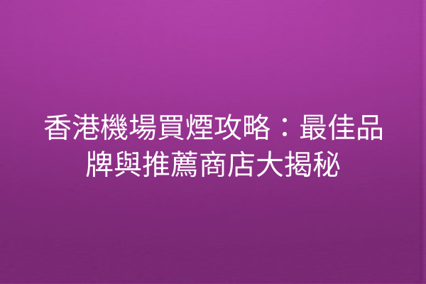 香港機場買煙攻略：最佳品牌與推薦商店大揭秘