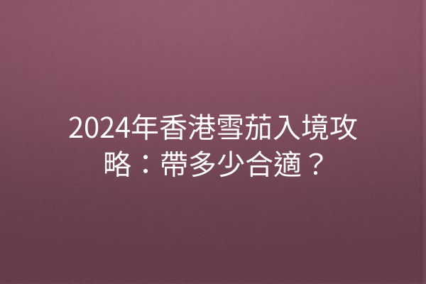 2024年香港雪茄入境攻略：帶多少合適？