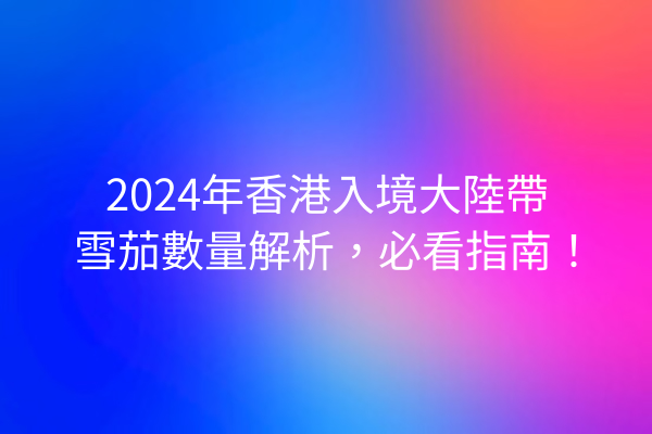 2024年香港入境大陸帶雪茄數量解析，必看指南！