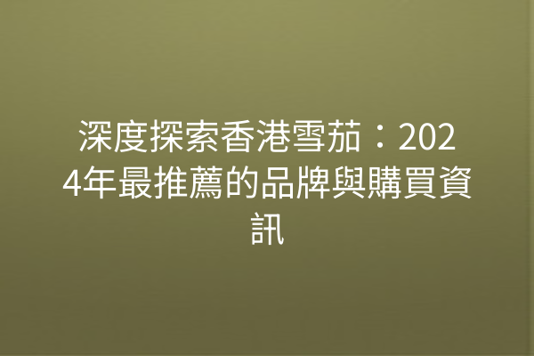 深度探索香港雪茄：2024年最推薦的品牌與購買資訊