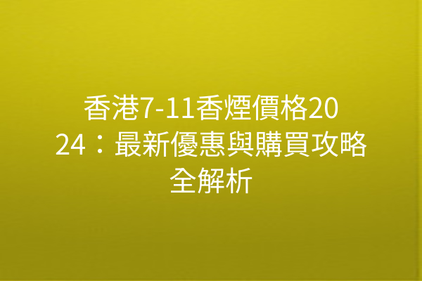 香港7-11香煙價格2024：最新優惠與購買攻略全解析