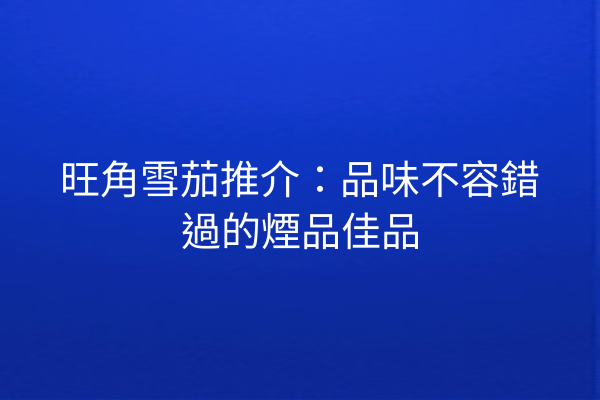 旺角雪茄推介：品味不容錯過的煙品佳品