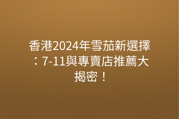 香港2024年雪茄新選擇：7-11與專賣店推薦大揭密！