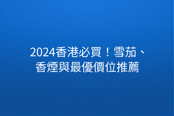 2024香港必買！雪茄、香煙與最優價位推薦