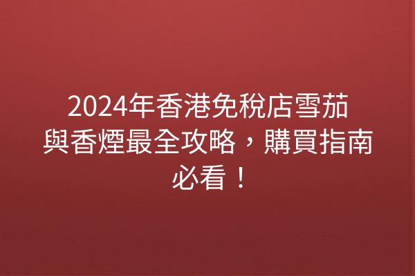 2024年香港免稅店雪茄與香煙最全攻略，購買指南必看！