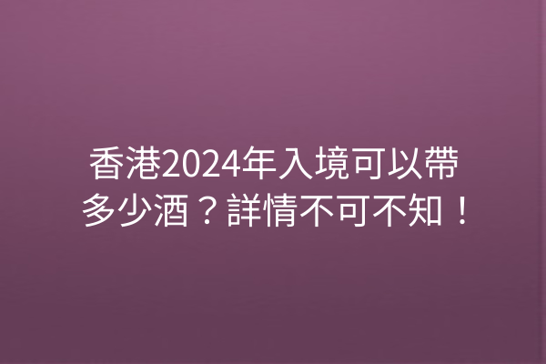 香港2024年入境可以帶多少酒？詳情不可不知！