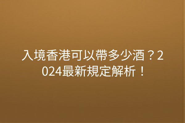 入境香港可以帶多少酒？2024最新規定解析！