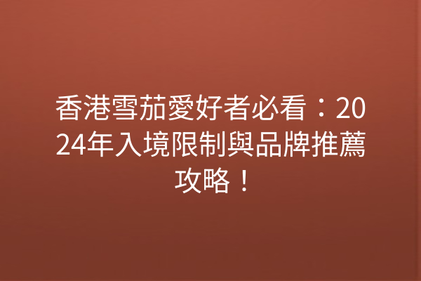 香港雪茄愛好者必看：2024年入境限制與品牌推薦攻略！