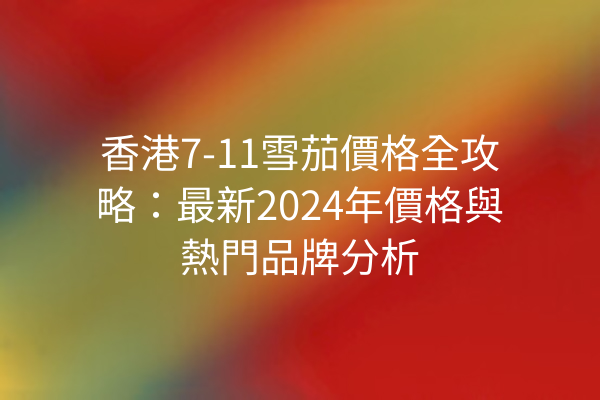 香港7-11雪茄價格全攻略：最新2024年價格與熱門品牌分析