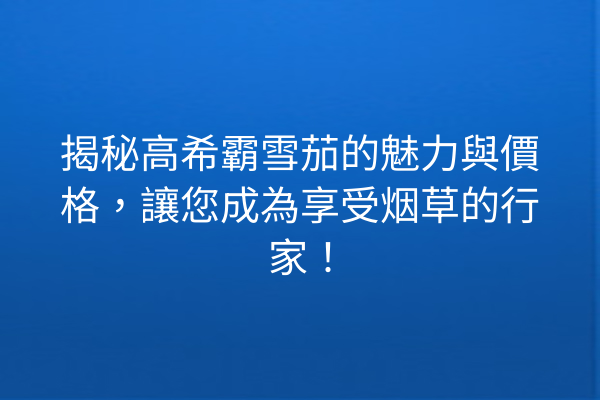 揭秘高希霸雪茄的魅力與價格，讓您成為享受烟草的行家！