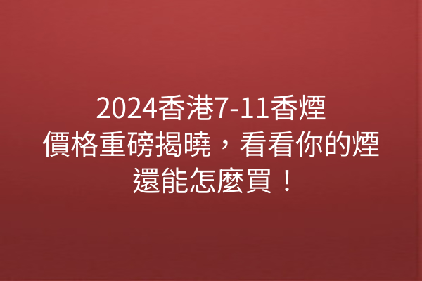 2024香港7-11香煙價格重磅揭曉，看看你的煙還能怎麼買！