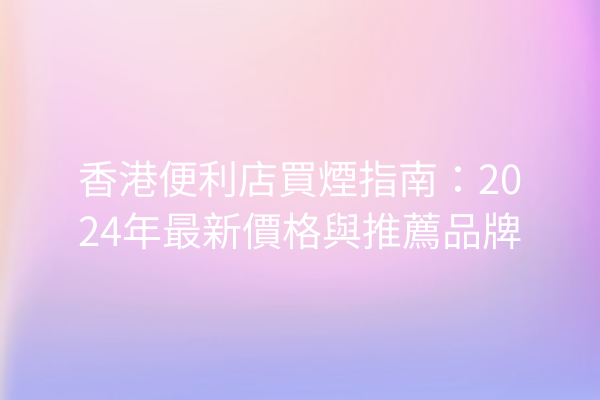 香港便利店買煙指南：2024年最新價格與推薦品牌