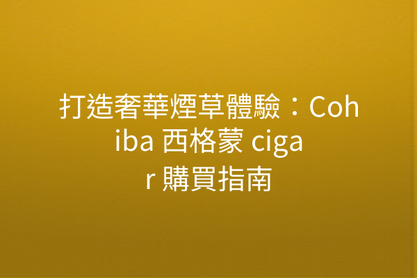 打造奢華煙草體驗：Cohiba 西格蒙 cigar 購買指南