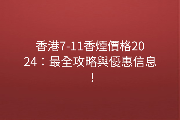 香港7-11香煙價格2024：最全攻略與優惠信息！