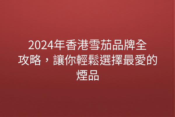 2024年香港雪茄品牌全攻略，讓你輕鬆選擇最愛的煙品