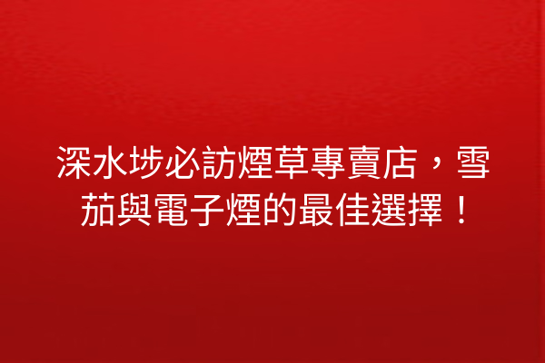 深水埗必訪煙草專賣店，雪茄與電子煙的最佳選擇！