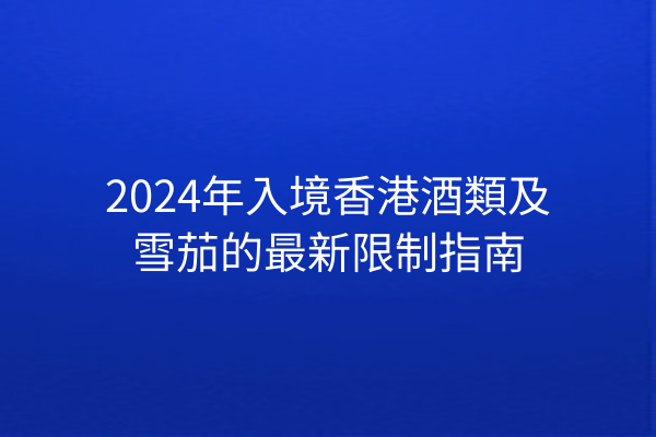 2024年入境香港酒類及雪茄的最新限制指南