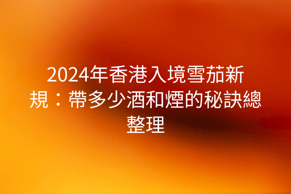 2024年香港入境雪茄新規：帶多少酒和煙的秘訣總整理