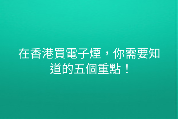 在香港買電子煙，你需要知道的五個重點！