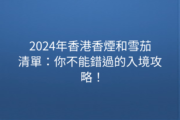 2024年香港香煙和雪茄清單：你不能錯過的入境攻略！