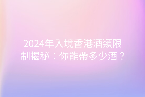 2024年入境香港酒類限制揭秘：你能帶多少酒？