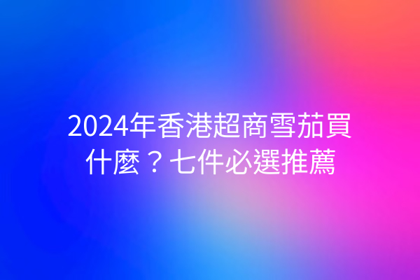 2024年香港超商雪茄買什麼？七件必選推薦