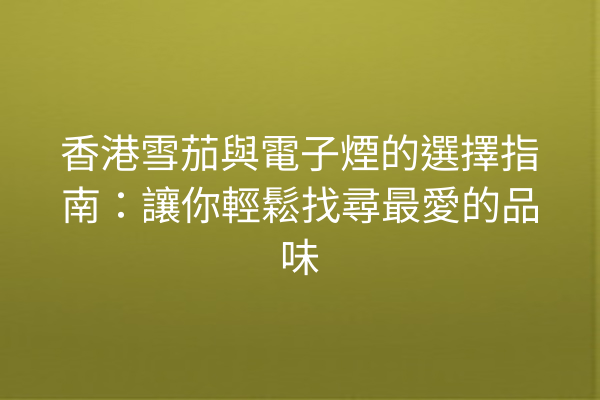 香港雪茄與電子煙的選擇指南：讓你輕鬆找尋最愛的品味