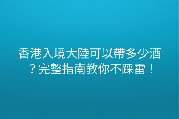 香港入境大陸可以帶多少酒？完整指南教你不踩雷！