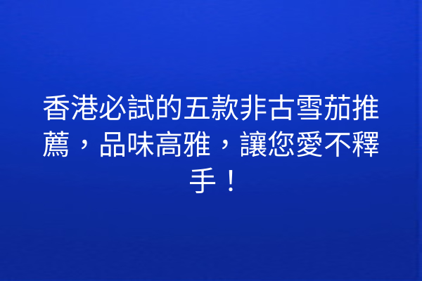 香港必試的五款非古雪茄推薦，品味高雅，讓您愛不釋手！