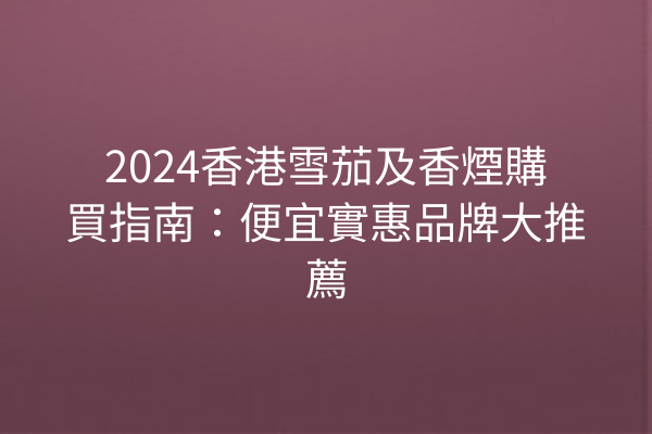 2024香港雪茄及香煙購買指南：便宜實惠品牌大推薦