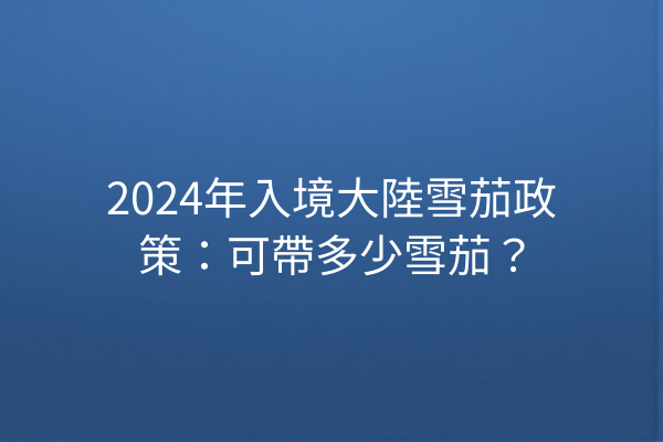 2024年入境大陸雪茄政策：可帶多少雪茄？