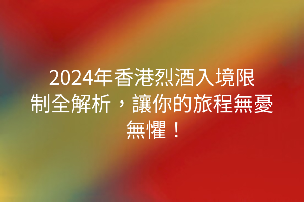 2024年香港烈酒入境限制全解析，讓你的旅程無憂無懼！