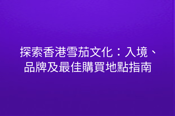 探索香港雪茄文化：入境、品牌及最佳購買地點指南