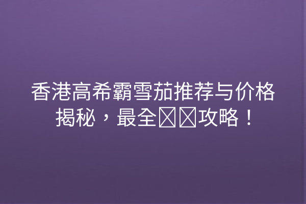 香港高希霸雪茄推荐与价格揭秘，最全购买攻略！