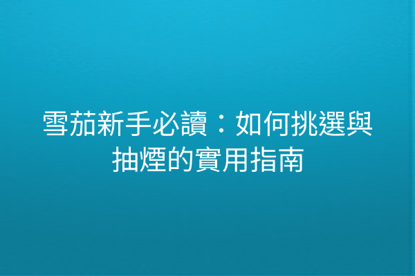 雪茄新手必讀：如何挑選與抽煙的實用指南