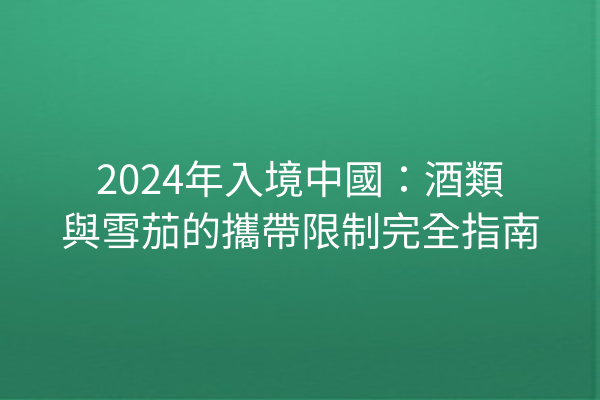 2024年入境中國：酒類與雪茄的攜帶限制完全指南