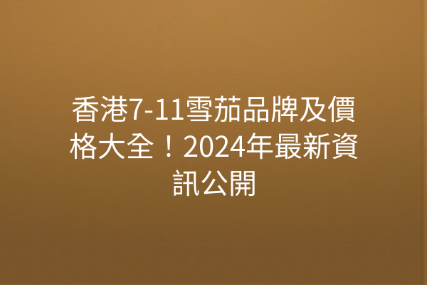 香港7-11雪茄品牌及價格大全！2024年最新資訊公開