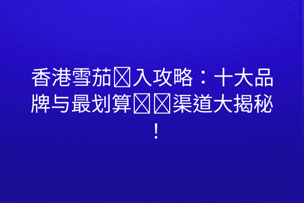 香港雪茄购入攻略：十大品牌与最划算购买渠道大揭秘！