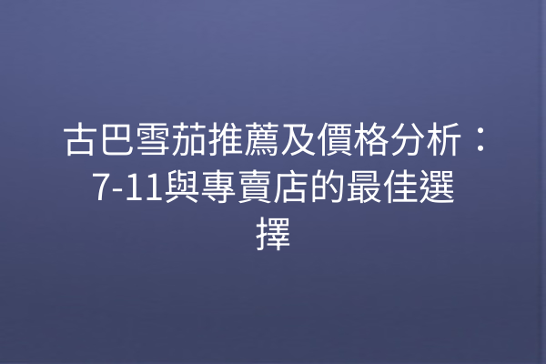 古巴雪茄推薦及價格分析：7-11與專賣店的最佳選擇