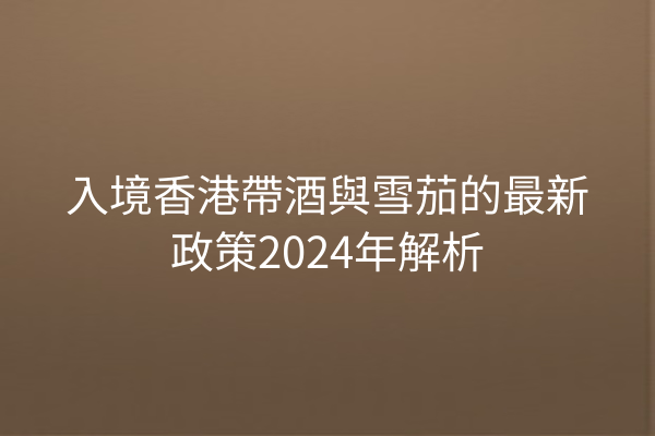 入境香港帶酒與雪茄的最新政策2024年解析