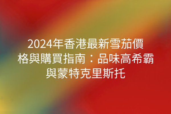 2024年香港最新雪茄價格與購買指南：品味高希霸與蒙特克里斯托