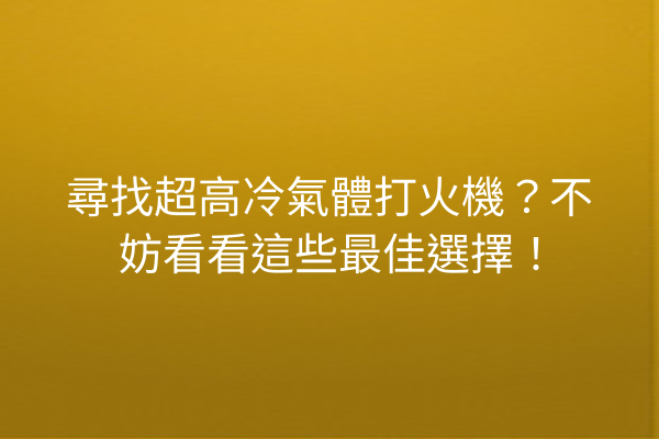 尋找超高冷氣體打火機？不妨看看這些最佳選擇！