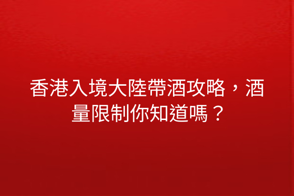 香港入境大陸帶酒攻略，酒量限制你知道嗎？