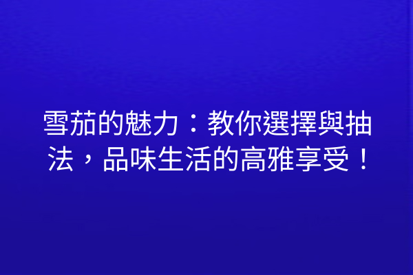 雪茄的魅力：教你選擇與抽法，品味生活的高雅享受！