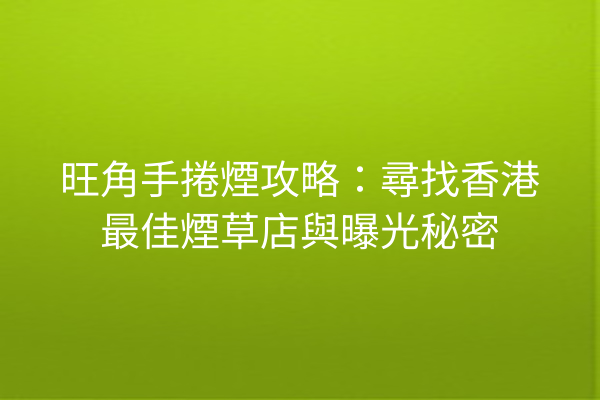 旺角手捲煙攻略：尋找香港最佳煙草店與曝光秘密