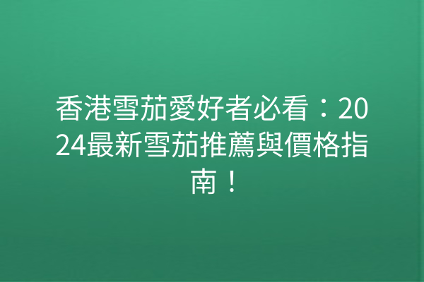 香港雪茄愛好者必看：2024最新雪茄推薦與價格指南！